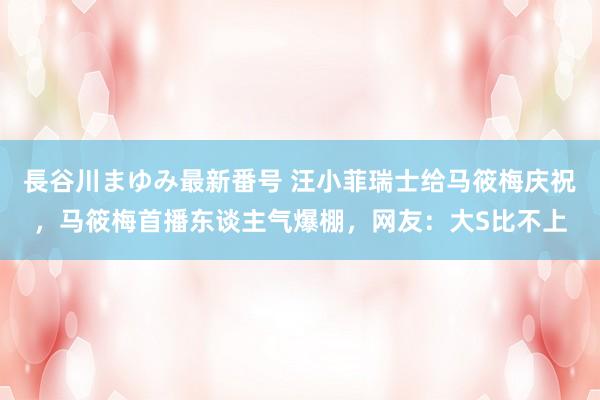 長谷川まゆみ最新番号 汪小菲瑞士给马筱梅庆祝，马筱梅首播东谈主气爆棚，网友：大S比不上