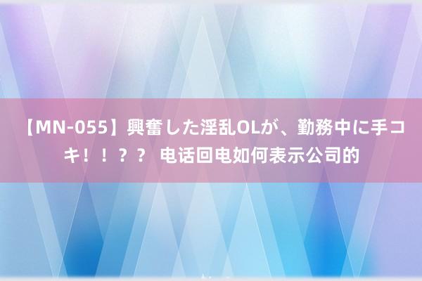 【MN-055】興奮した淫乱OLが、勤務中に手コキ！！？？ 电话回电如何表示公司的