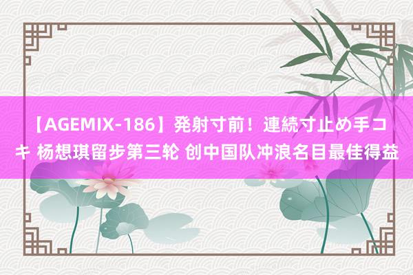 【AGEMIX-186】発射寸前！連続寸止め手コキ 杨想琪留步第三轮 创中国队冲浪名目最佳得益