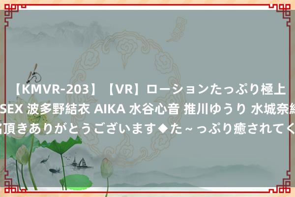 【KMVR-203】【VR】ローションたっぷり極上5人ソープ嬢と中出しSEX 波多野結衣 AIKA 水谷心音 推川ゆうり 水城奈緒 ～本日は御指名頂きありがとうございます◆た～っぷり癒されてくださいね◆～ &quot;退&quot;为伏击激动！这家券商最新移交曝光