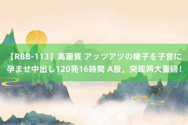 【RBB-113】高画質 アッツアツの精子を子宮に孕ませ中出し120発16時間 A股，突现两大重磅！