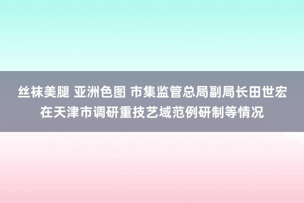 丝袜美腿 亚洲色图 市集监管总局副局长田世宏在天津市调研重技艺域范例研制等情况