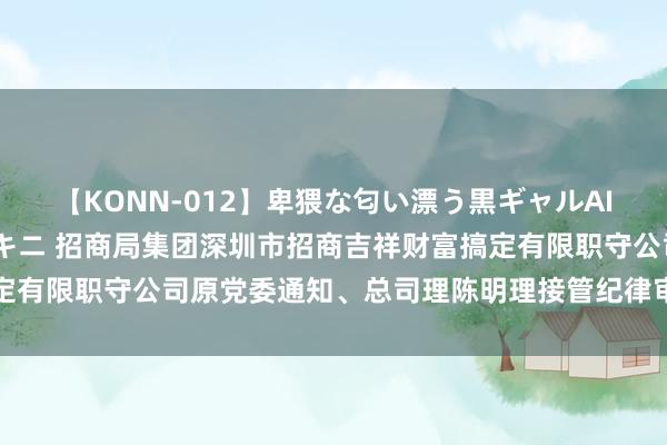 【KONN-012】卑猥な匂い漂う黒ギャルAIKAの中出しグイ込みビキニ 招商局集团深圳市招商吉祥财富搞定有限职守公司原党委通知、总司理陈明理接管纪律审查和监察走访