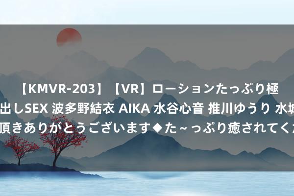 【KMVR-203】【VR】ローションたっぷり極上5人ソープ嬢と中出しSEX 波多野結衣 AIKA 水谷心音 推川ゆうり 水城奈緒 ～本日は御指名頂きありがとうございます◆た～っぷり癒されてくださいね◆～ 瑞银：保管中兴通信“中性”评级 主义价至18.5港元