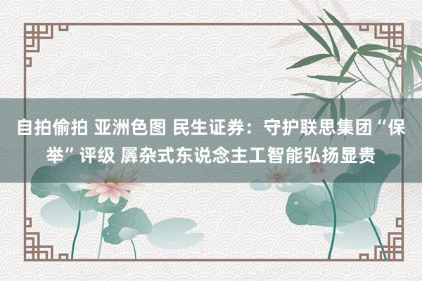 自拍偷拍 亚洲色图 民生证券：守护联思集团“保举”评级 羼杂式东说念主工智能弘扬显贵