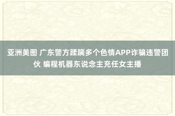 亚洲美图 广东警方蹂躏多个色情APP诈骗违警团伙 编程机器东说念主充任女主播