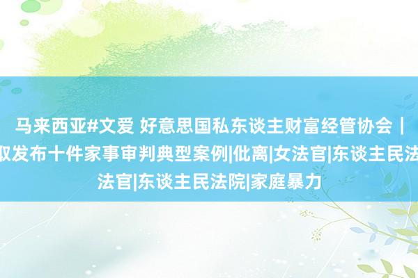 马来西亚#文爱 好意思国私东谈主财富经管协会｜山东高院选取发布十件家事审判典型案例|仳离|女法官|东谈主民法院|家庭暴力