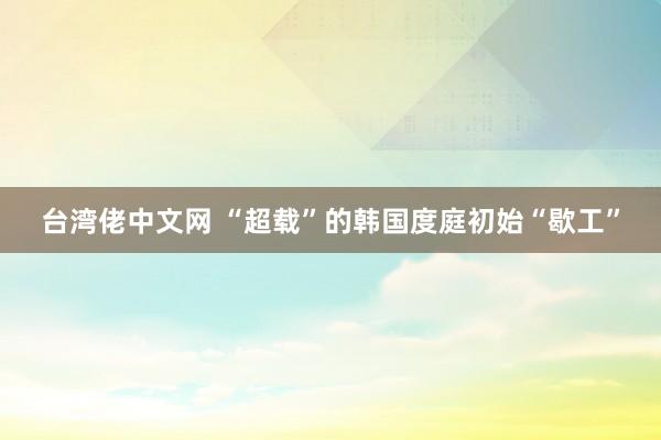 台湾佬中文网 “超载”的韩国度庭初始“歇工”