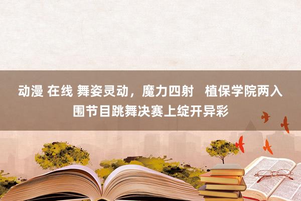 动漫 在线 舞姿灵动，魔力四射   植保学院两入围节目跳舞决赛上绽开异彩