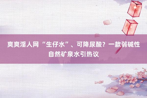 爽爽淫人网 “生仔水”、可降尿酸？一款弱碱性自然矿泉水引热议