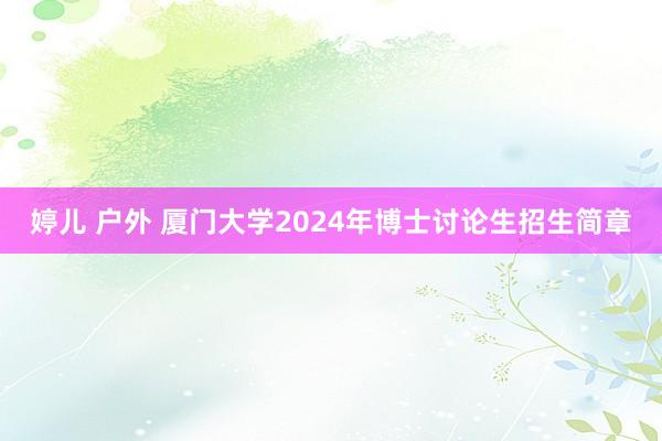 婷儿 户外 厦门大学2024年博士讨论生招生简章