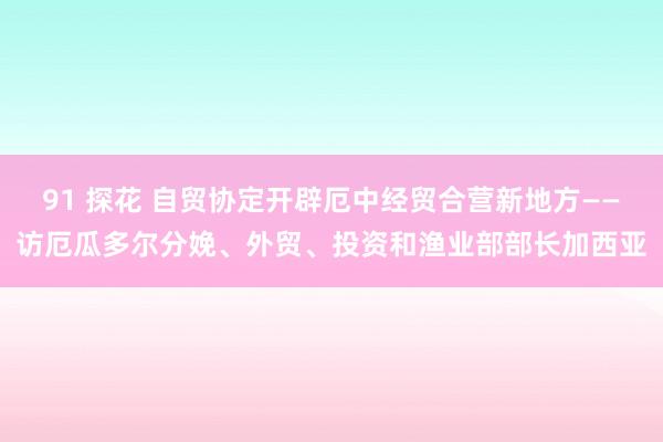 91 探花 自贸协定开辟厄中经贸合营新地方——访厄瓜多尔分娩、外贸、投资和渔业部部长加西亚