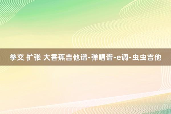 拳交 扩张 大香蕉吉他谱-弹唱谱-e调-虫虫吉他