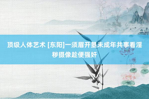 顶级人体艺术 [东阳]一须眉开垦未成年共事看淫秽摄像趁便强奸