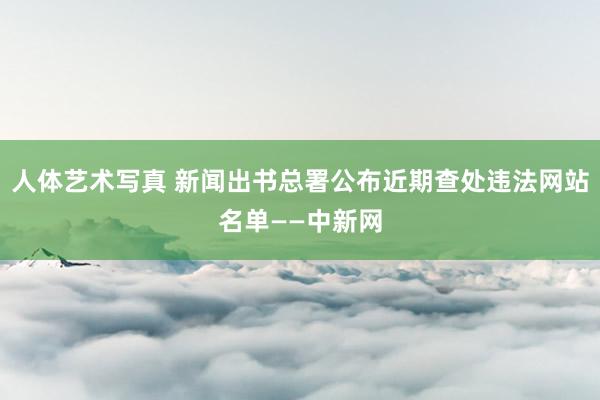 人体艺术写真 新闻出书总署公布近期查处违法网站名单——中新网