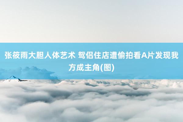 张筱雨大胆人体艺术 鸳侣住店遭偷拍看A片发现我方成主角(图)