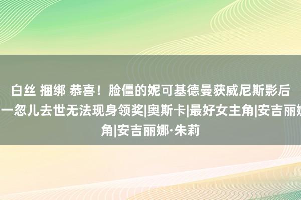 白丝 捆绑 恭喜！脸僵的妮可基德曼获威尼斯影后，母亲一忽儿去世无法现身领奖|奥斯卡|最好女主角|安吉丽娜·朱莉