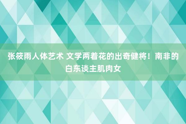 张筱雨人体艺术 文学两着花的出奇健将！南非的白东谈主肌肉女