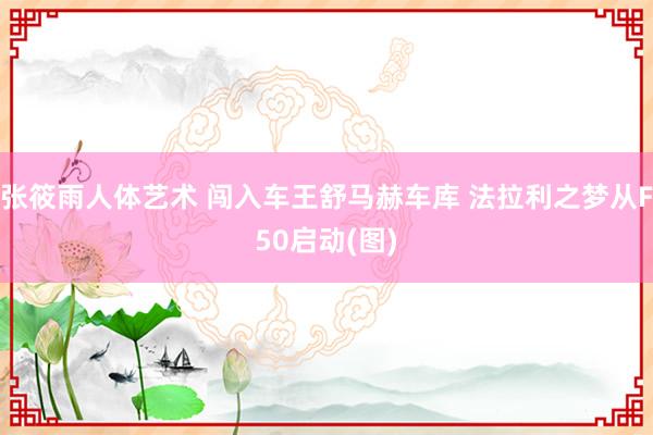 张筱雨人体艺术 闯入车王舒马赫车库 法拉利之梦从F50启动(图)