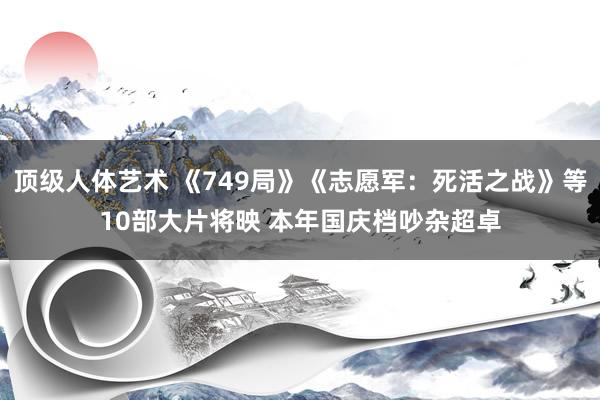 顶级人体艺术 《749局》《志愿军：死活之战》等10部大片将映 本年国庆档吵杂超卓