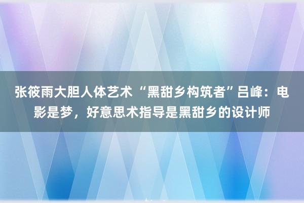 张筱雨大胆人体艺术 “黑甜乡构筑者”吕峰：电影是梦，好意思术指导是黑甜乡的设计师