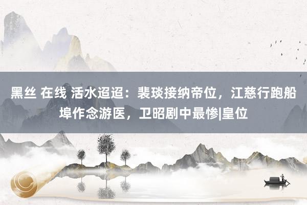 黑丝 在线 活水迢迢：裴琰接纳帝位，江慈行跑船埠作念游医，卫昭剧中最惨|皇位