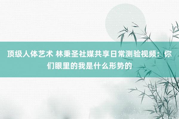 顶级人体艺术 林秉圣社媒共享日常测验视频：你们眼里的我是什么形势的