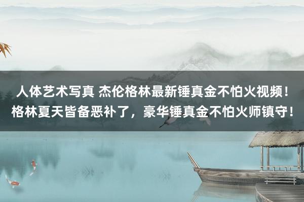 人体艺术写真 杰伦格林最新锤真金不怕火视频！格林夏天皆备恶补了，豪华锤真金不怕火师镇守！