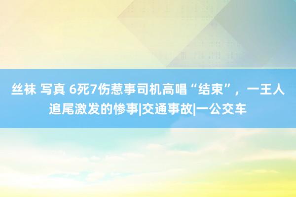 丝袜 写真 6死7伤惹事司机高唱“结束”，一王人追尾激发的惨事|交通事故|一公交车