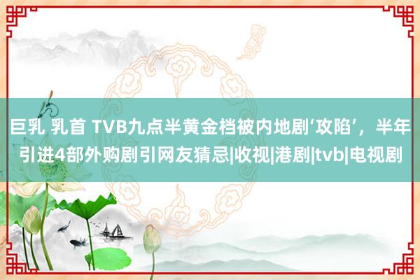 巨乳 乳首 TVB九点半黄金档被内地剧‘攻陷’，半年引进4部外购剧引网友猜忌|收视|港剧|tvb|电视剧