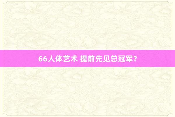 66人体艺术 提前先见总冠军？