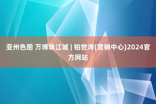 亚州色图 万博珠江城 | 铂世湾(营销中心)2024官方网站