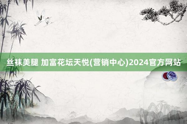 丝袜美腿 加富花坛天悦(营销中心)2024官方网站